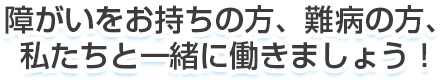 障がいをお持ちの方、難病の方、私たちと一緒に働きましょう！